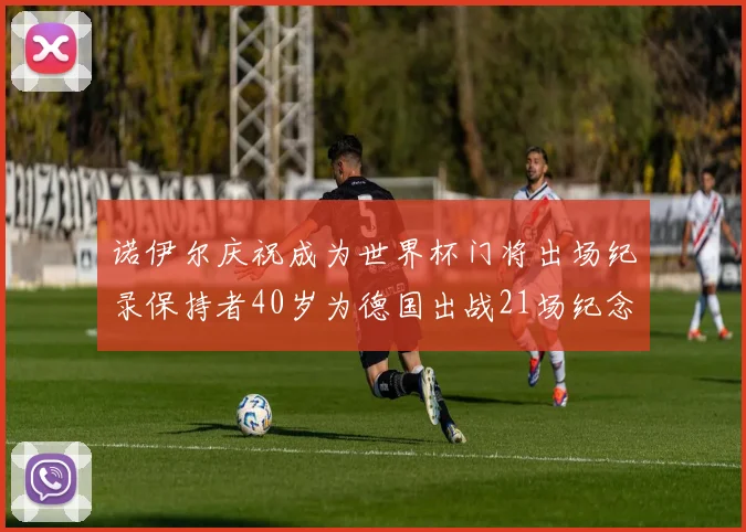 诺伊尔庆祝成为世界杯门将出场纪录保持者40岁为德国出战21场纪念照曝光