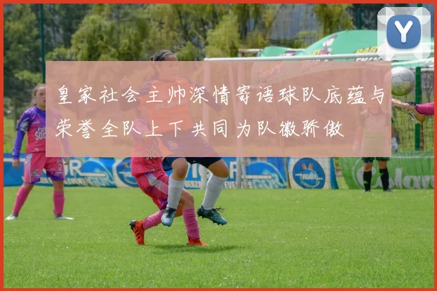 皇家社会主帅深情寄语球队底蕴与荣誉全队上下共同为队徽骄傲