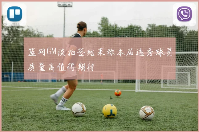 篮网GM谈抽签结果称本届选秀球员质量高值得期待