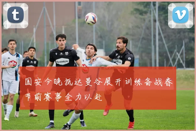 国安今晚抵达曼谷展开训练备战春节前赛事全力以赴