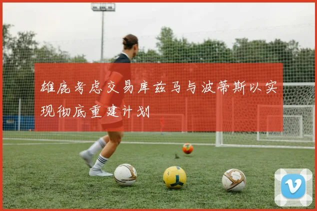 雄鹿考虑交易库兹马与波蒂斯以实现彻底重建计划