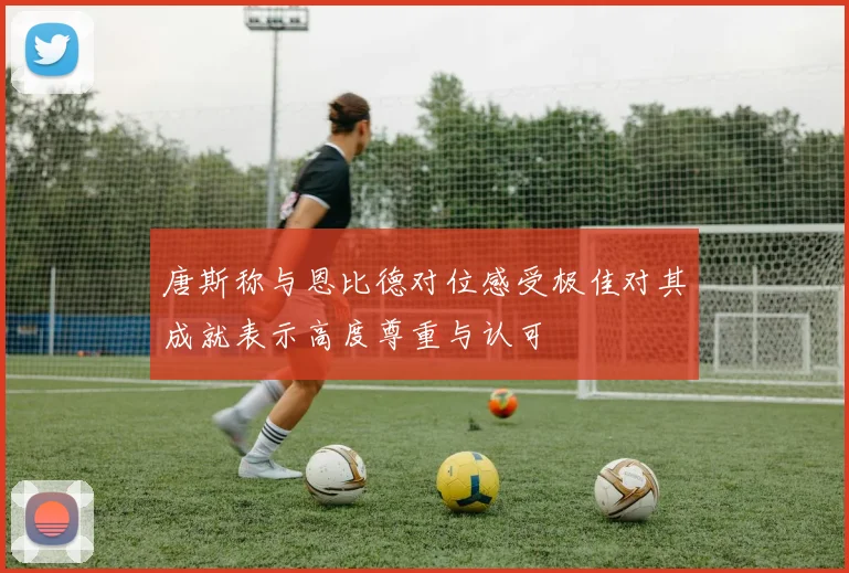 唐斯称与恩比德对位感受极佳对其成就表示高度尊重与认可