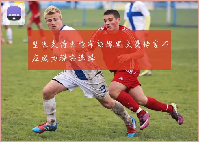 坚决支持杰伦布朗绿军交易传言不应成为现实选择