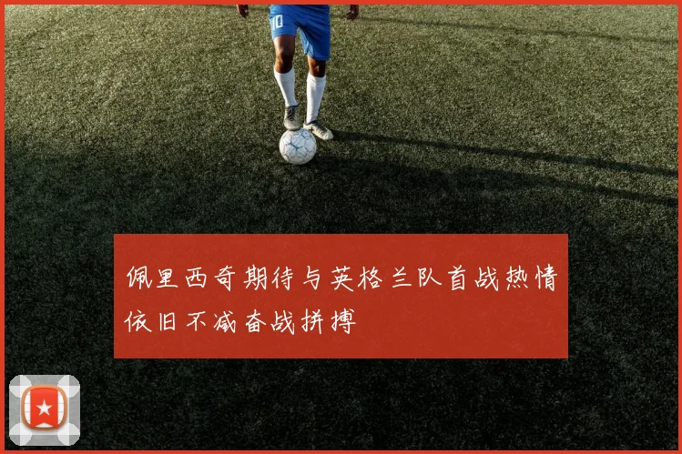 佩里西奇期待与英格兰队首战热情依旧不减奋战拼搏