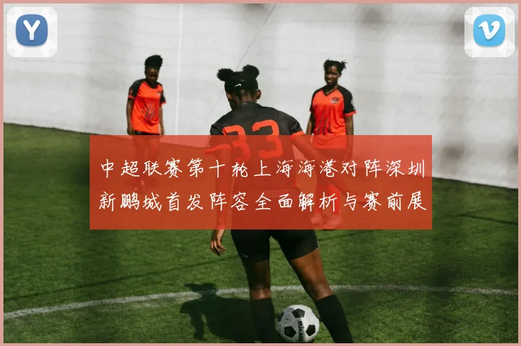 中超联赛第十轮上海海港对阵深圳新鹏城首发阵容全面解析与赛前展望