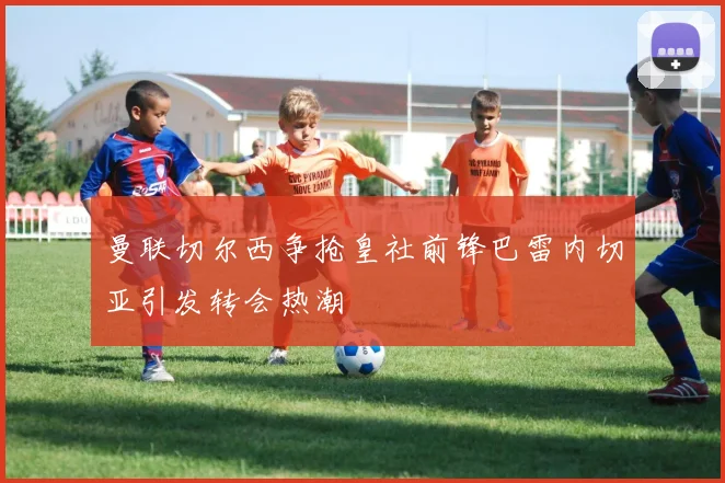 曼联切尔西争抢皇社前锋巴雷内切亚引发转会热潮