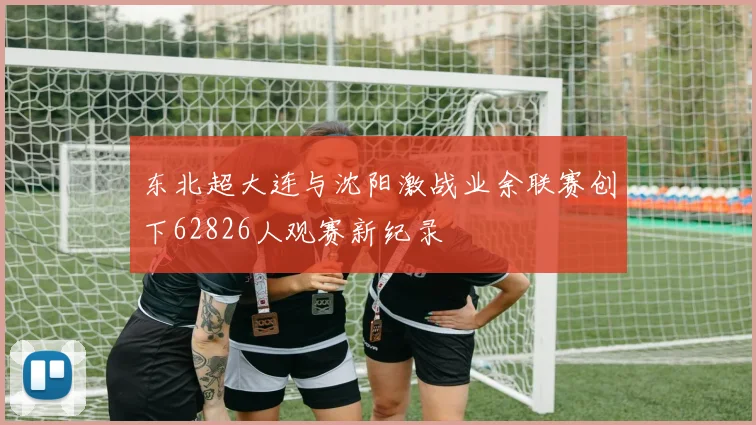 东北超大连与沈阳激战业余联赛创下62826人观赛新纪录