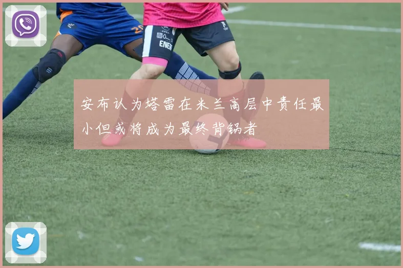安布认为塔雷在米兰高层中责任最小但或将成为最终背锅者