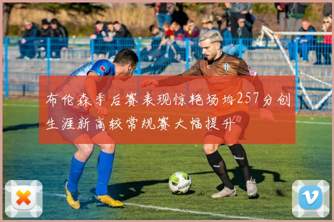 布伦森季后赛表现惊艳场均257分创生涯新高较常规赛大幅提升