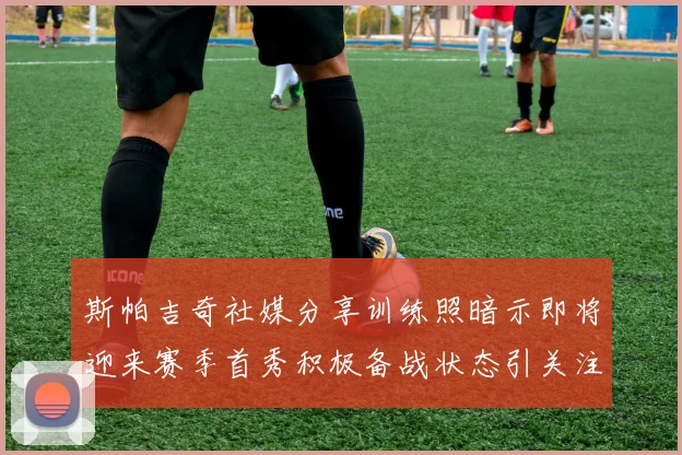 斯帕吉奇社媒分享训练照暗示即将迎来赛季首秀积极备战状态引关注