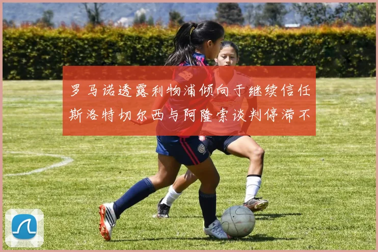 罗马诺透露利物浦倾向于继续信任斯洛特切尔西与阿隆索谈判停滞不前