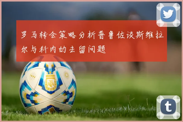 罗马转会策略分析普鲁佐谈斯维拉尔与科内的去留问题