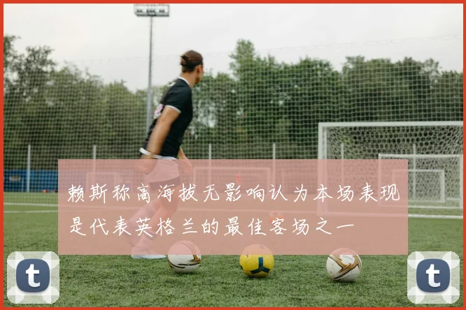 赖斯称高海拔无影响认为本场表现是代表英格兰的最佳客场之一