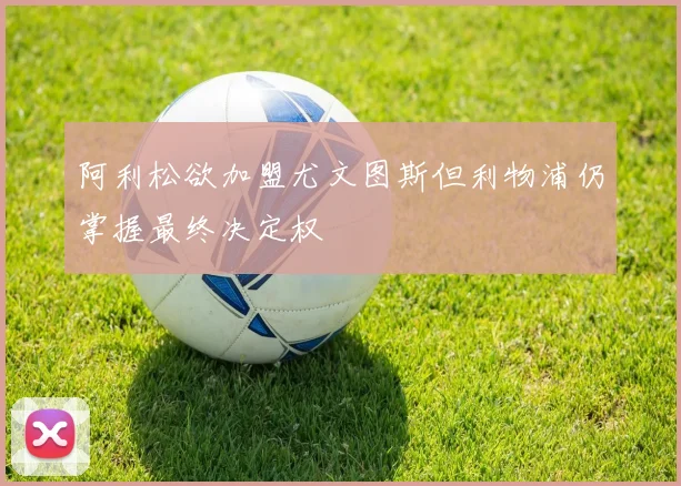 阿利松欲加盟尤文图斯但利物浦仍掌握最终决定权