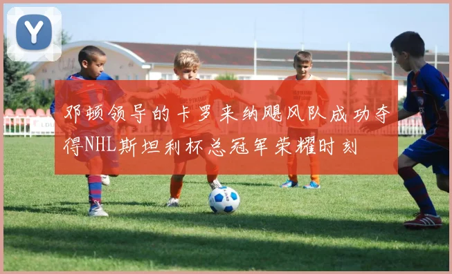 邓顿领导的卡罗来纳飓风队成功夺得NHL斯坦利杯总冠军荣耀时刻