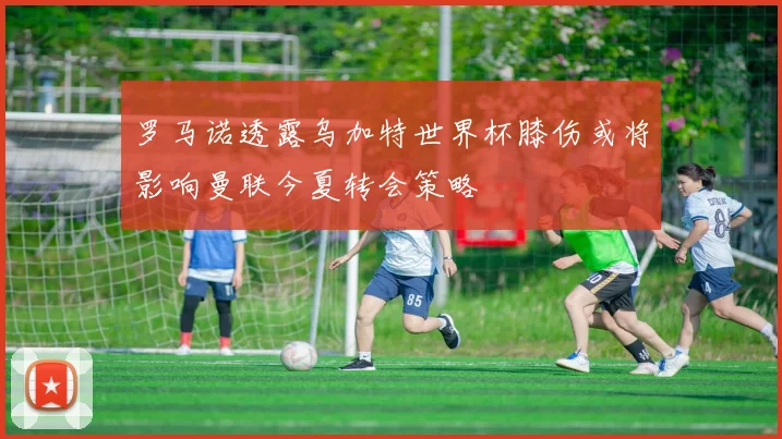 罗马诺透露乌加特世界杯膝伤或将影响曼联今夏转会策略